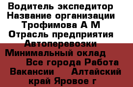 Водитель-экспедитор › Название организации ­ Трофимова А.М › Отрасль предприятия ­ Автоперевозки › Минимальный оклад ­ 65 000 - Все города Работа » Вакансии   . Алтайский край,Яровое г.